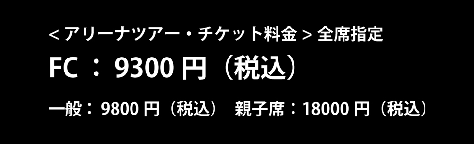 アリーナツアー・チケット　FC：¥9300円（税込）　一般：¥9800（税込）親子席：¥18000（税込）