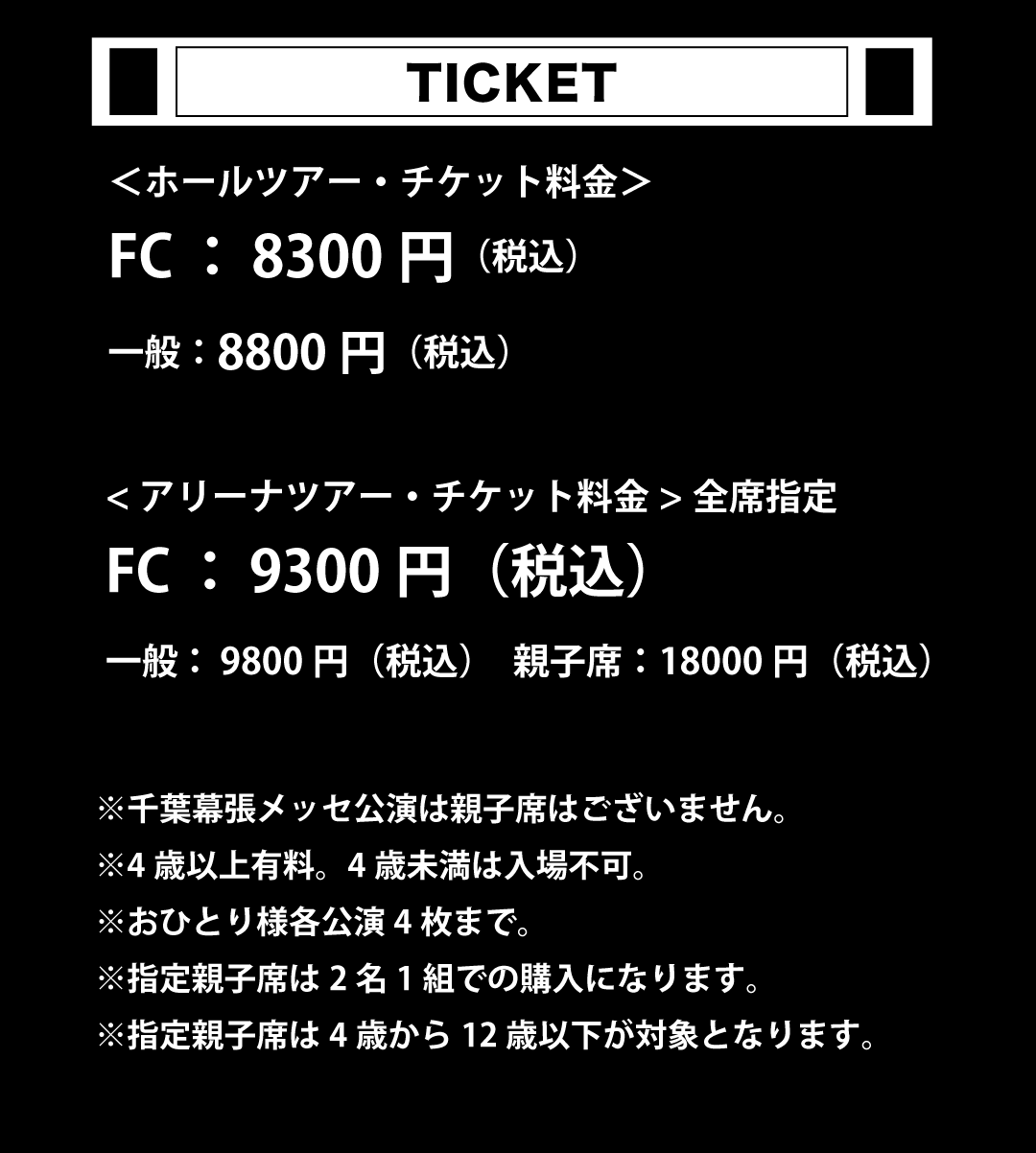 ホールツアー・チケット　FC：¥8300円（税込）　一般：¥8800（税込）　アリーナツアー・チケット　FC：¥9300円（税込）　一般：¥9800（税込）親子席：¥18000（税込）